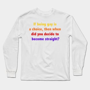 If being gay is a choice, then when did you decide to become straight? Long Sleeve T-Shirt